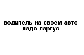 водитель на своем авто лада ларгус
